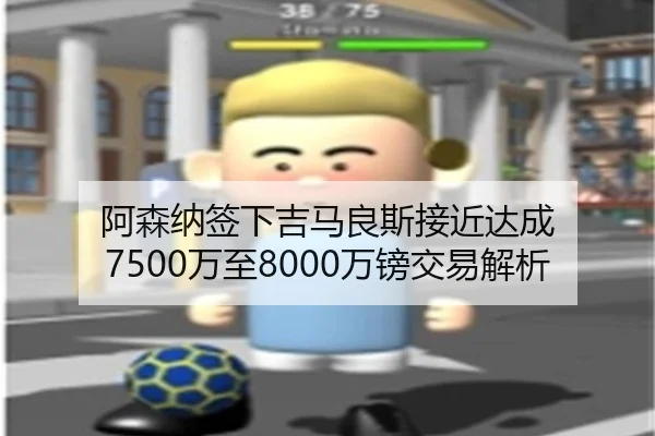 阿森纳签下吉马良斯接近达成 7500万至8000万镑交易解析